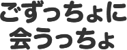 ごずっちょに会うっちょ